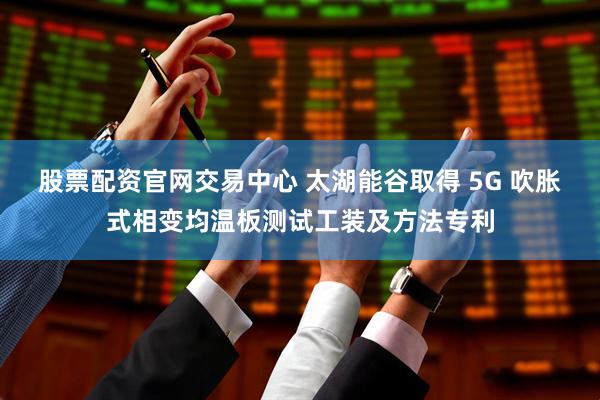 股票配资官网交易中心 太湖能谷取得 5G 吹胀式相变均温板测试工装及方法专利