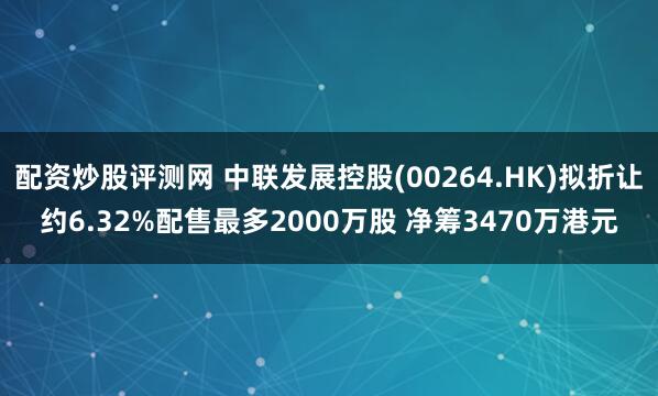 配资炒股评测网 中联发展控股(00264.HK)拟折让约6.32%配售最多2000万股 净筹3470万港元