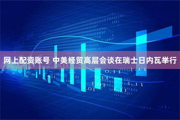 网上配资账号 中美经贸高层会谈在瑞士日内瓦举行