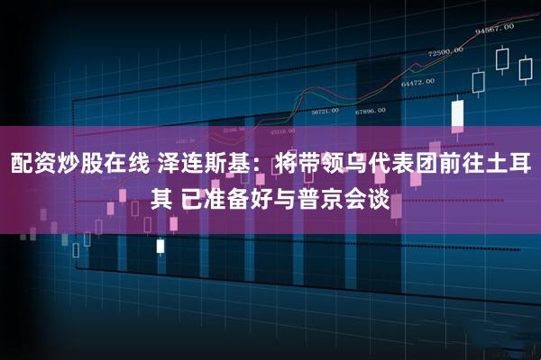 配资炒股在线 泽连斯基：将带领乌代表团前往土耳其 已准备好与普京会谈