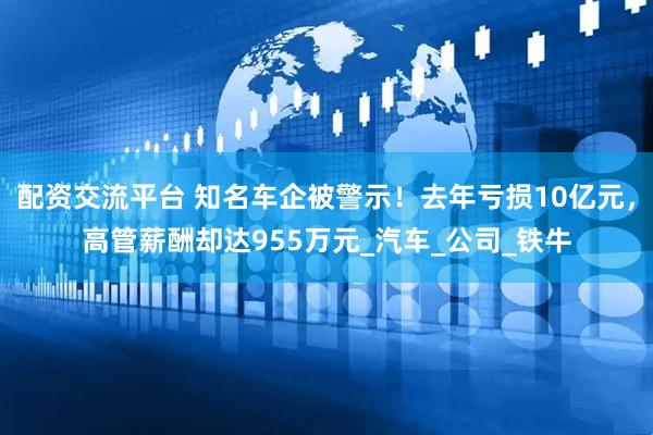 配资交流平台 知名车企被警示！去年亏损10亿元，高管薪酬却达955万元_汽车_公司_铁牛