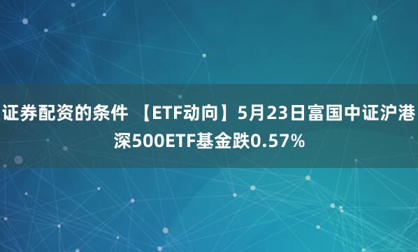 证券配资的条件 【ETF动向】5月23日富国中证沪港深500ETF基金跌0.57%