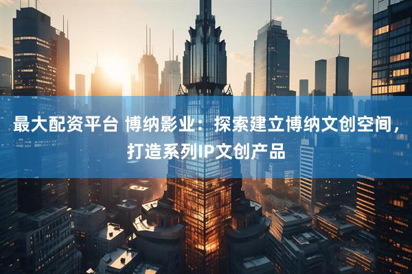最大配资平台 博纳影业：探索建立博纳文创空间，打造系列IP文创产品