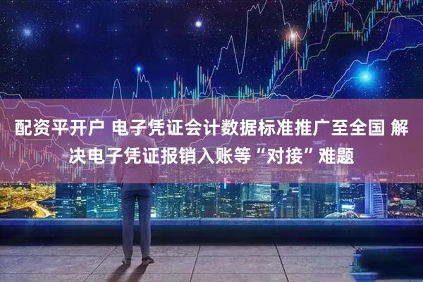配资平开户 电子凭证会计数据标准推广至全国 解决电子凭证报销入账等“对接”难题