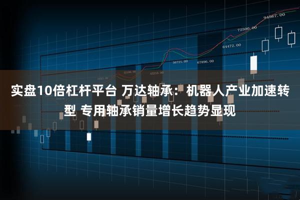 实盘10倍杠杆平台 万达轴承：机器人产业加速转型 专用轴承销量增长趋势显现