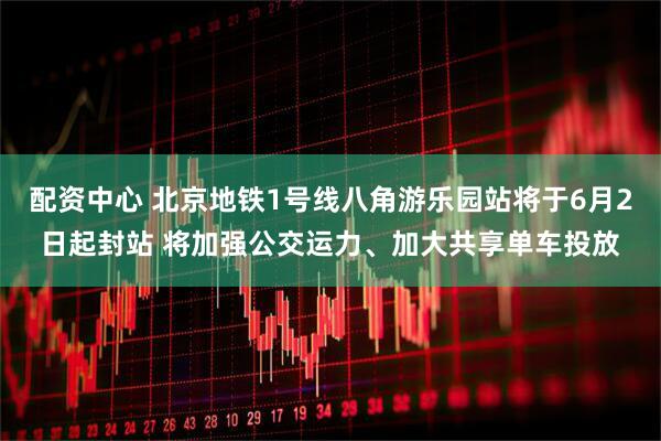 配资中心 北京地铁1号线八角游乐园站将于6月2日起封站 将加强公交运力、加大共享单车投放