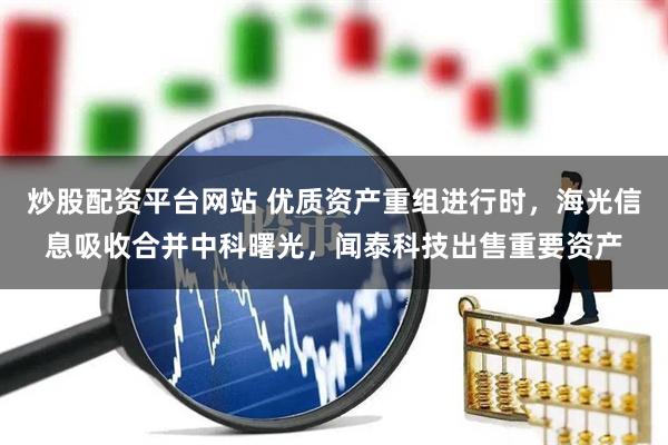 炒股配资平台网站 优质资产重组进行时，海光信息吸收合并中科曙光，闻泰科技出售重要资产