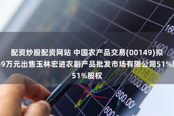 配资炒股配资网站 中国农产品交易(00149)拟2469万元出售玉林宏进农副产品批发市场有限公司51%股权