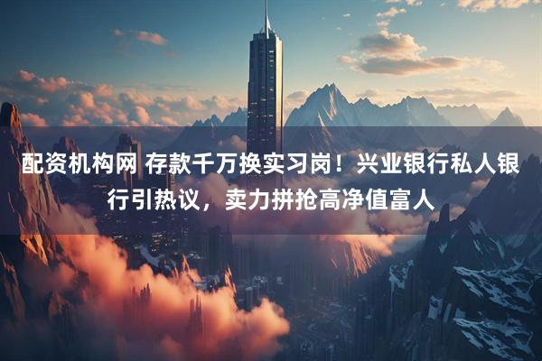 配资机构网 存款千万换实习岗！兴业银行私人银行引热议，卖力拼抢高净值富人