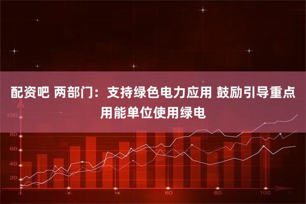 配资吧 两部门：支持绿色电力应用 鼓励引导重点用能单位使用绿电