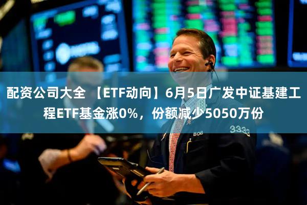配资公司大全 【ETF动向】6月5日广发中证基建工程ETF基金涨0%，份额减少5050万份