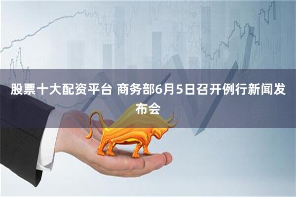 股票十大配资平台 商务部6月5日召开例行新闻发布会