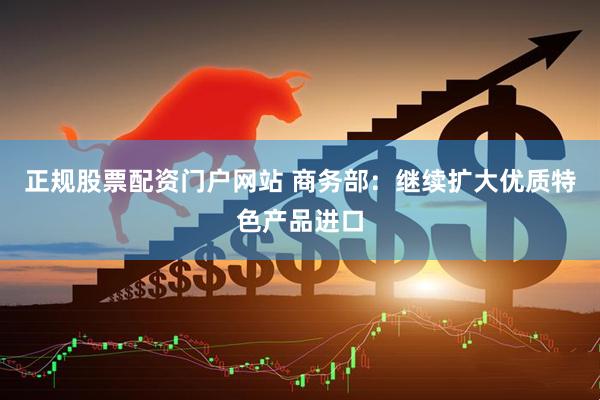 正规股票配资门户网站 商务部：继续扩大优质特色产品进口