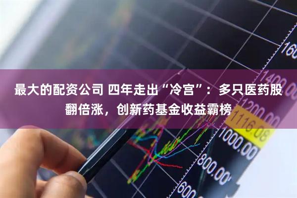 最大的配资公司 四年走出“冷宫”：多只医药股翻倍涨，创新药基金收益霸榜