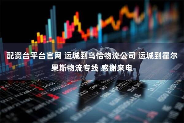配资台平台官网 运城到乌恰物流公司 运城到霍尔果斯物流专线 感谢来电