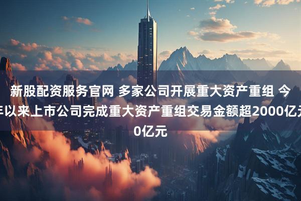 新股配资服务官网 多家公司开展重大资产重组 今年以来上市公司完成重大资产重组交易金额超2000亿元