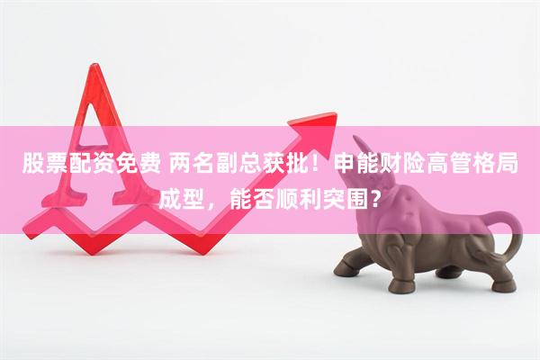 股票配资免费 两名副总获批！申能财险高管格局成型，能否顺利突围？