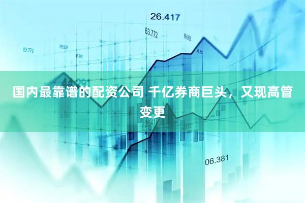 国内最靠谱的配资公司 千亿券商巨头，又现高管变更