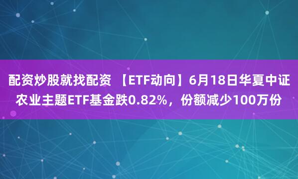 配资炒股就找配资 【ETF动向】6月18日华夏中证农业主题ETF基金跌0.82%，份额减少100万份