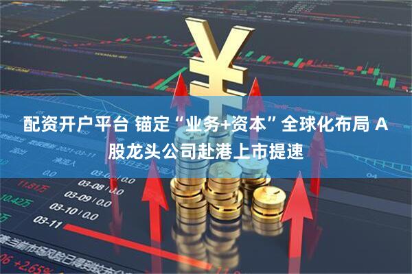 配资开户平台 锚定“业务+资本”全球化布局 A股龙头公司赴港上市提速