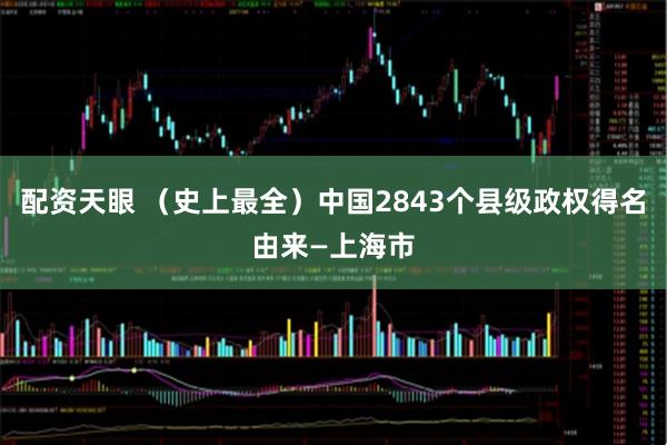 配资天眼 （史上最全）中国2843个县级政权得名由来—上海市