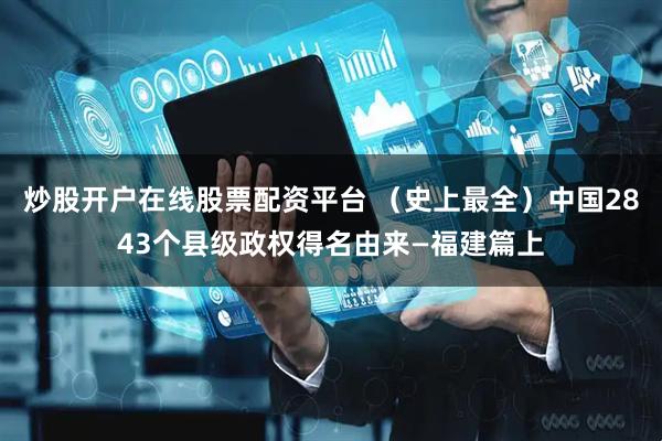 炒股开户在线股票配资平台 （史上最全）中国2843个县级政权得名由来—福建篇上
