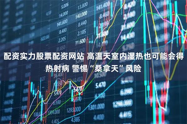 配资实力股票配资网站 高温天室内湿热也可能会得热射病 警惕“桑拿天”风险