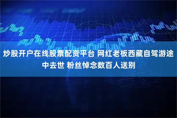 炒股开户在线股票配资平台 网红老板西藏自驾游途中去世 粉丝悼念数百人送别
