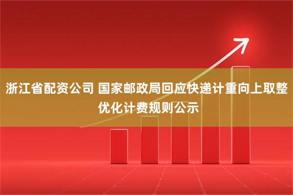 浙江省配资公司 国家邮政局回应快递计重向上取整 优化计费规则公示