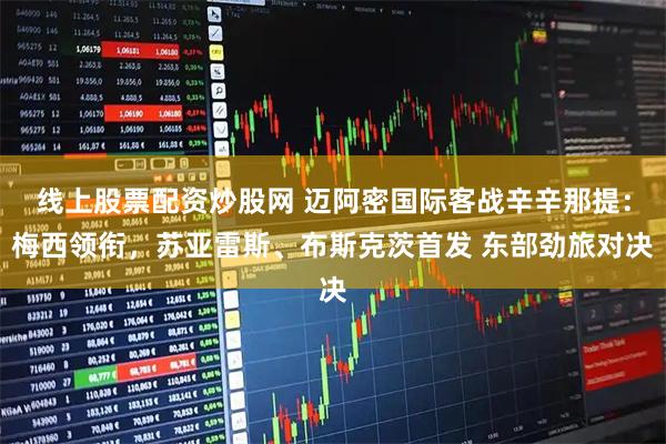 线上股票配资炒股网 迈阿密国际客战辛辛那提：梅西领衔，苏亚雷斯、布斯克茨首发 东部劲旅对决