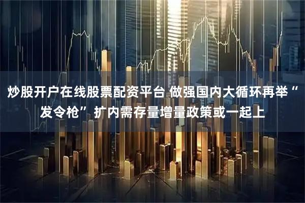 炒股开户在线股票配资平台 做强国内大循环再举“发令枪” 扩内需存量增量政策或一起上