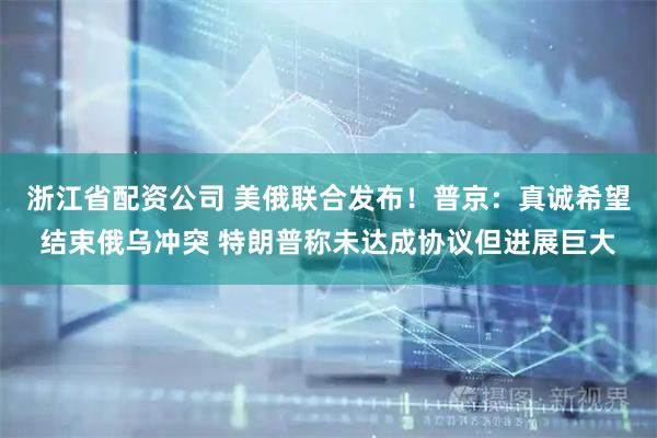 浙江省配资公司 美俄联合发布！普京：真诚希望结束俄乌冲突 特朗普称未达成协议但进展巨大