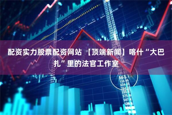 配资实力股票配资网站 【顶端新闻】喀什“大巴扎”里的法官工作室