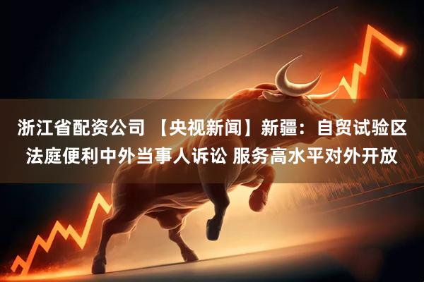 浙江省配资公司 【央视新闻】新疆：自贸试验区法庭便利中外当事人诉讼 服务高水平对外开放