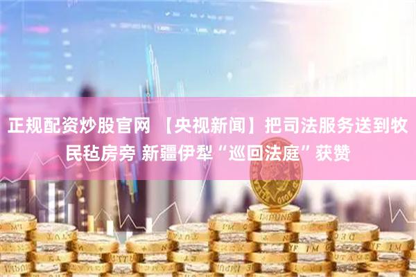 正规配资炒股官网 【央视新闻】把司法服务送到牧民毡房旁 新疆伊犁“巡回法庭”获赞