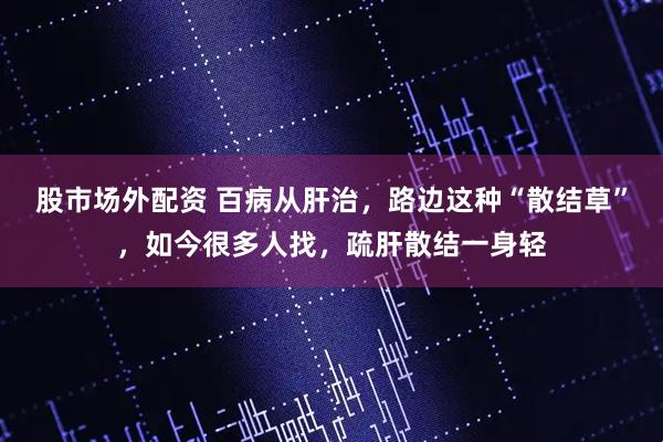 股市场外配资 百病从肝治，路边这种“散结草”，如今很多人找，疏肝散结一身轻