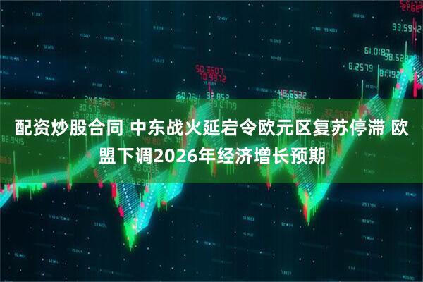 配资炒股合同 中东战火延宕令欧元区复苏停滞 欧盟下调2026年经济增长预期