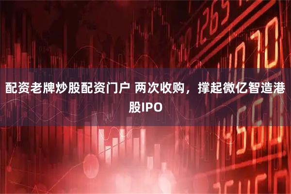 配资老牌炒股配资门户 两次收购，撑起微亿智造港股IPO