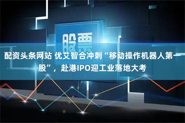 配资头条网站 优艾智合冲刺“移动操作机器人第一股”，赴港IPO迎工业落地大考