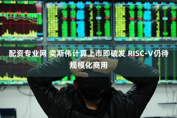 配资专业网 奕斯伟计算上市即破发 RISC-V仍待规模化商用